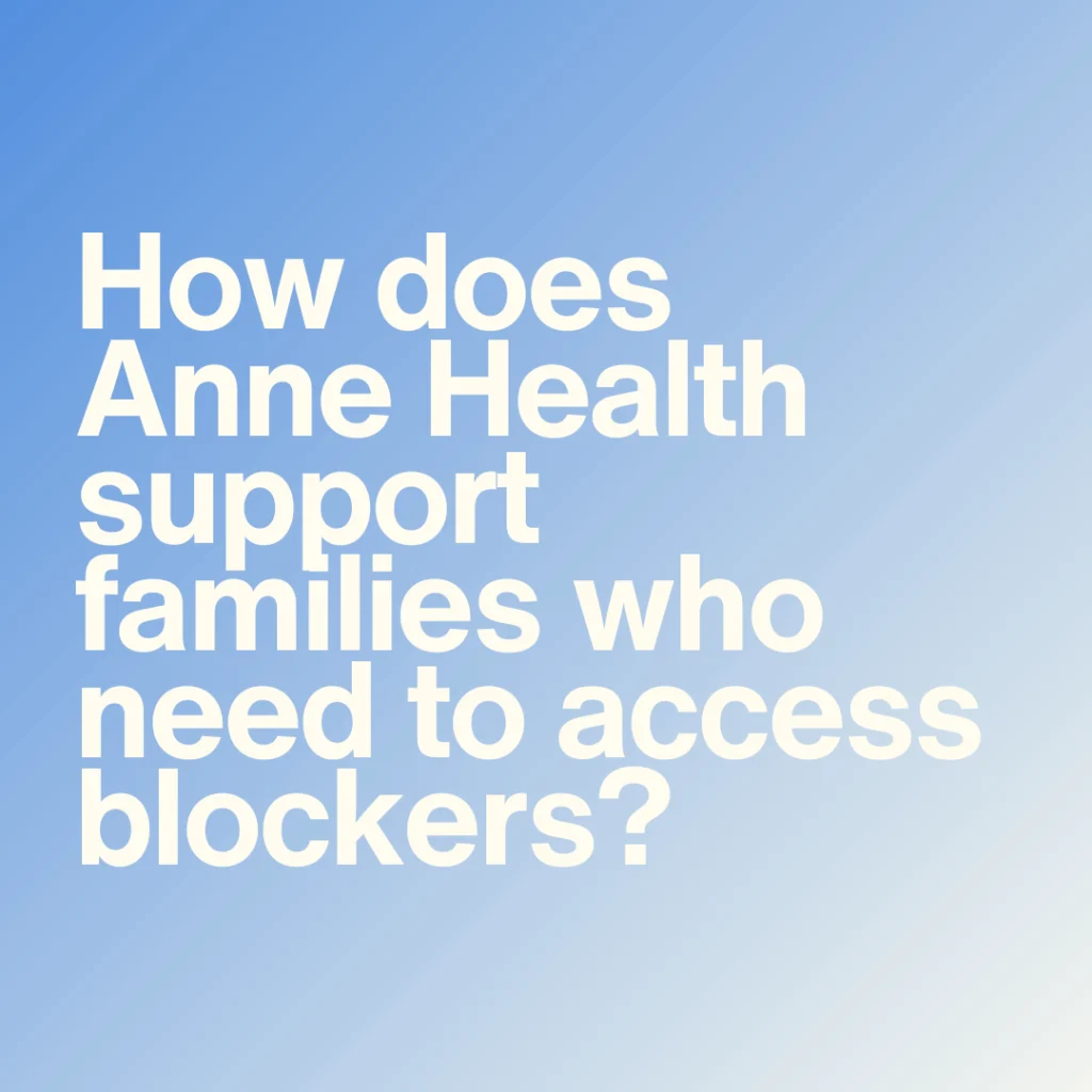 Despite the puberty blocker ban, I understand that Anne Health can support families who need to access blockers for under-18s. Can you provide more details? 